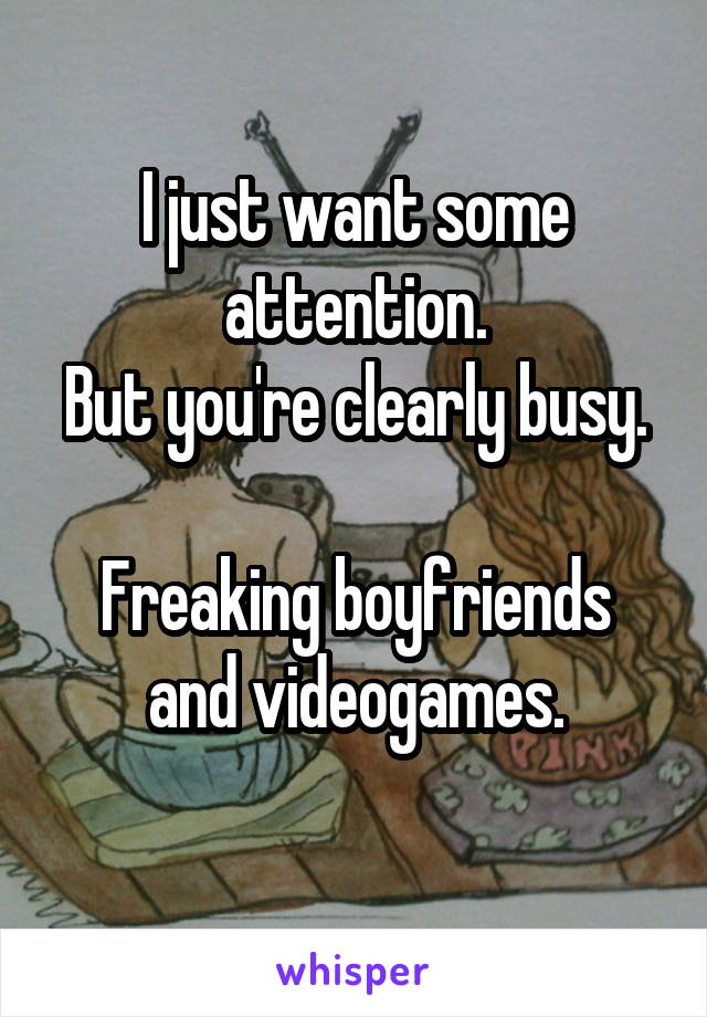 I just want some attention.
But you're clearly busy.

Freaking boyfriends and videogames.
