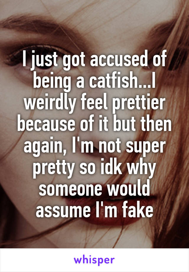I just got accused of being a catfish...I weirdly feel prettier because of it but then again, I'm not super pretty so idk why someone would assume I'm fake
