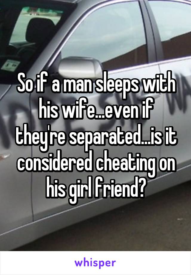 So if a man sleeps with his wife...even if they're separated...is it considered cheating on his girl friend?