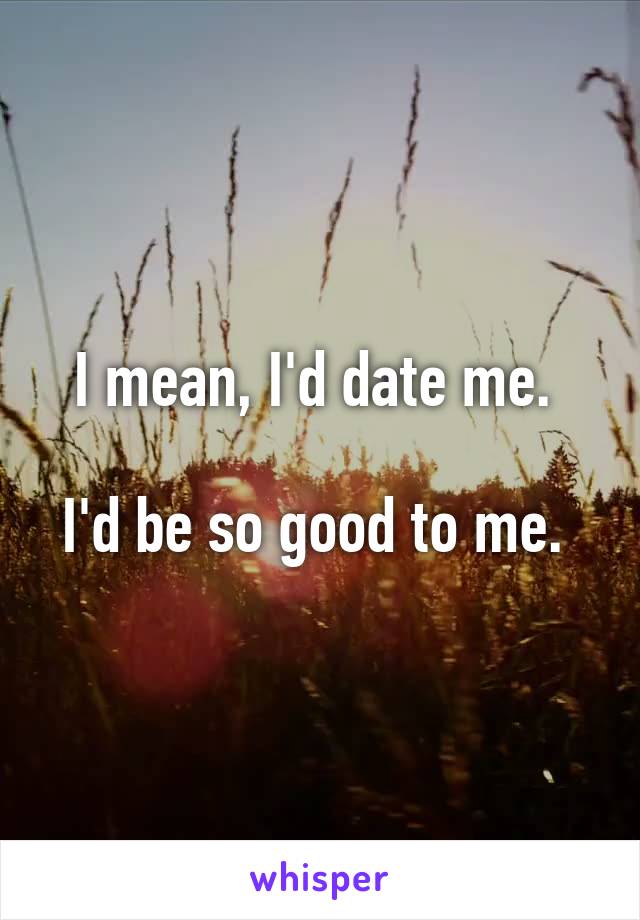 I mean, I'd date me. 

I'd be so good to me. 