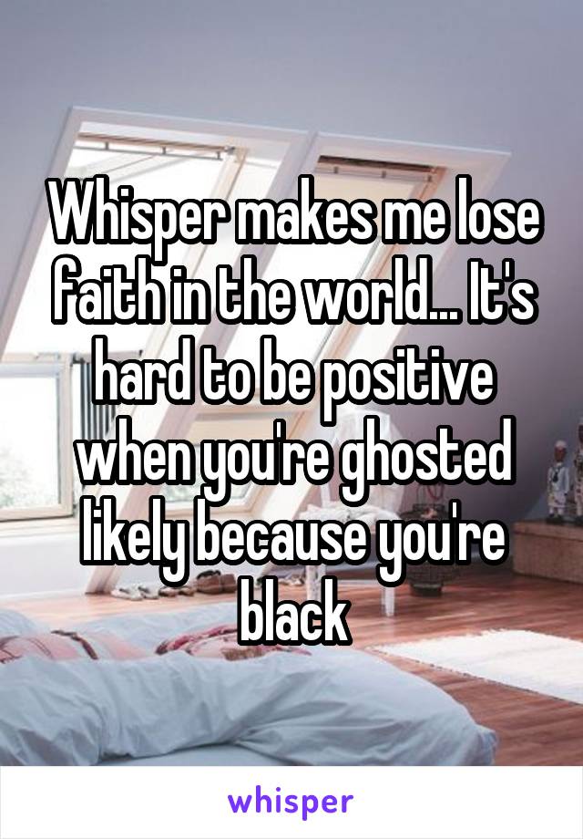 Whisper makes me lose faith in the world... It's hard to be positive when you're ghosted likely because you're black
