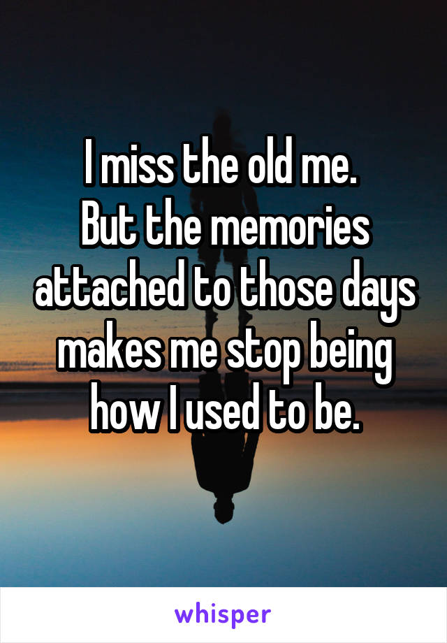 I miss the old me. 
But the memories attached to those days makes me stop being how I used to be.
