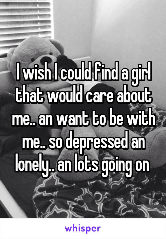 I wish I could find a girl that would care about me.. an want to be with me.. so depressed an lonely.. an lots going on 