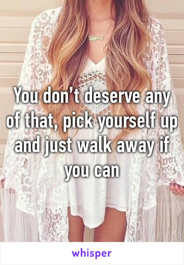 You don’t deserve any of that, pick yourself up and just walk away if you can 