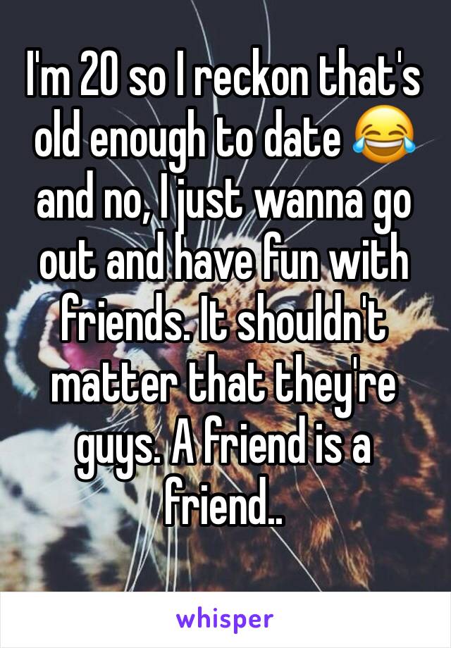 I'm 20 so I reckon that's old enough to date 😂 and no, I just wanna go out and have fun with friends. It shouldn't matter that they're guys. A friend is a friend.. 