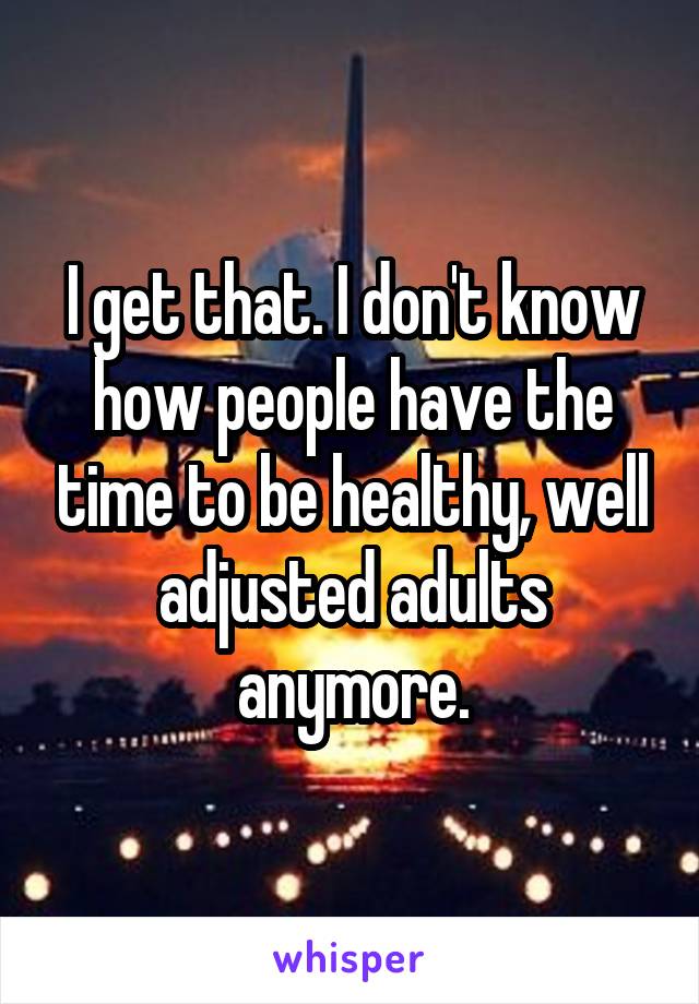 I get that. I don't know how people have the time to be healthy, well adjusted adults anymore.