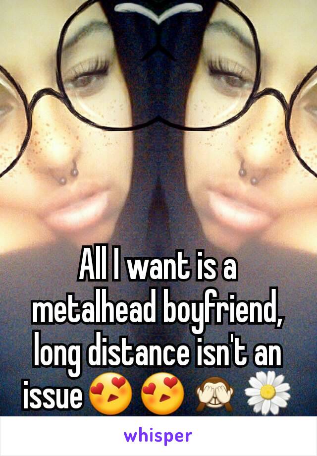 All I want is a metalhead boyfriend, long distance isn't an issue😍😍🙈🌼