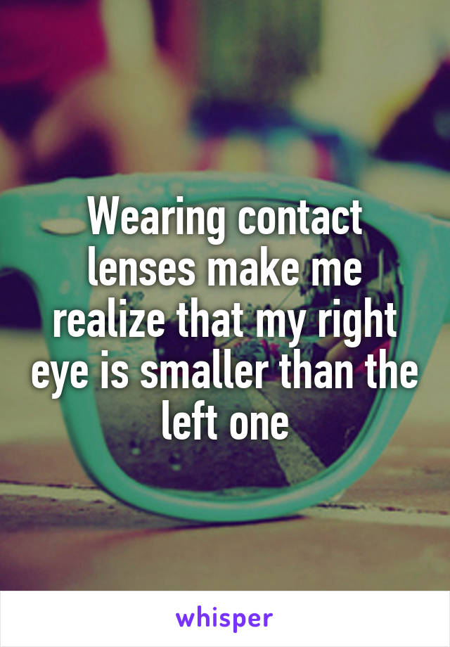 Wearing contact lenses make me realize that my right eye is smaller than the left one