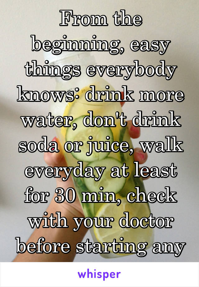 From the beginning, easy things everybody knows: drink more water, don't drink soda or juice, walk everyday at least for 30 min, check with your doctor before starting any routine. 