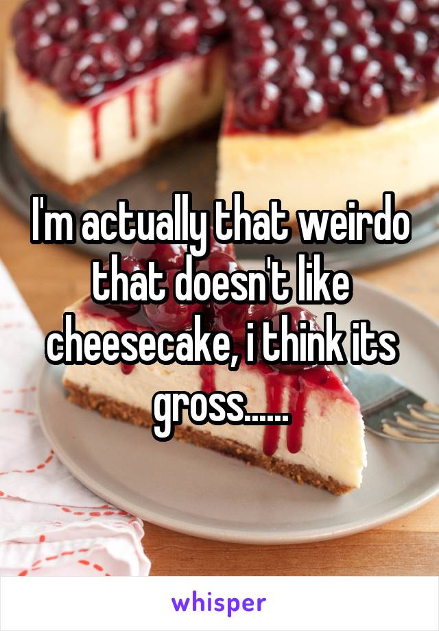 I'm actually that weirdo that doesn't like cheesecake, i think its gross......