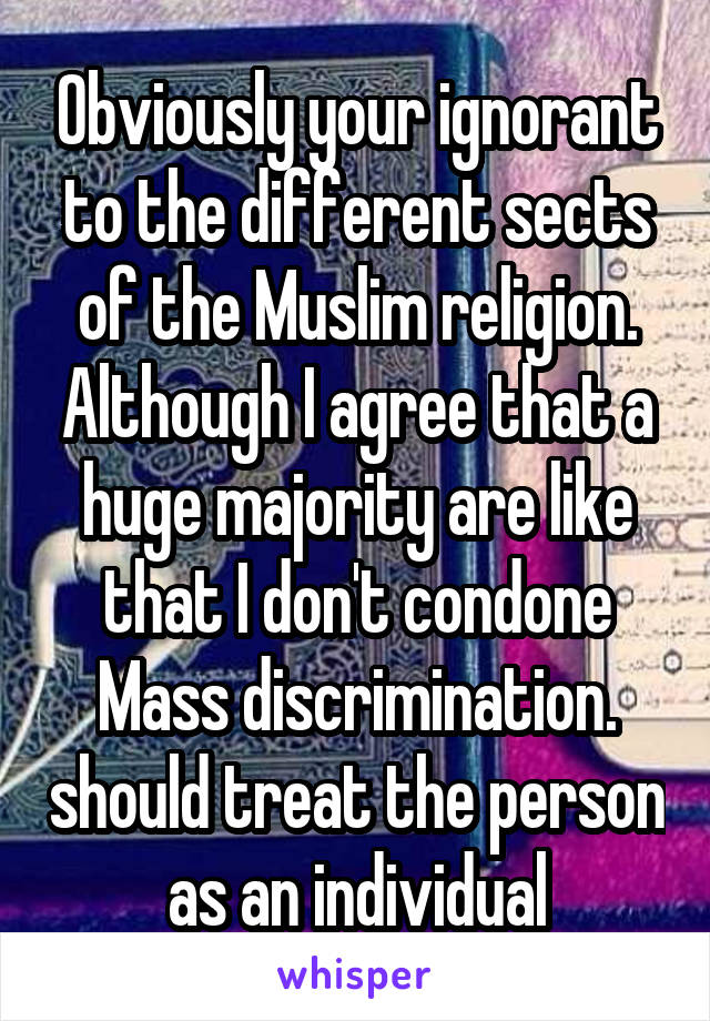 Obviously your ignorant to the different sects of the Muslim religion. Although I agree that a huge majority are like that I don't condone Mass discrimination. should treat the person as an individual