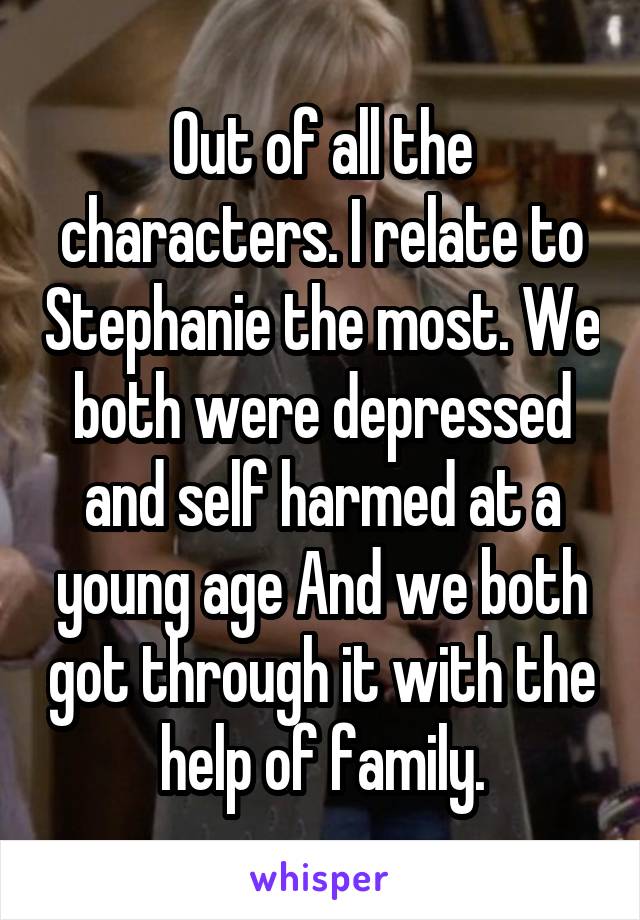 Out of all the characters. I relate to Stephanie the most. We both were depressed and self harmed at a young age And we both got through it with the help of family.