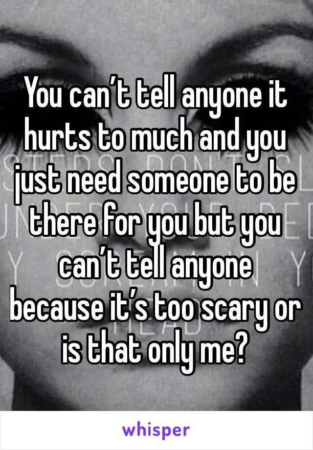 You can’t tell anyone it hurts to much and you just need someone to be there for you but you can’t tell anyone because it’s too scary or is that only me?