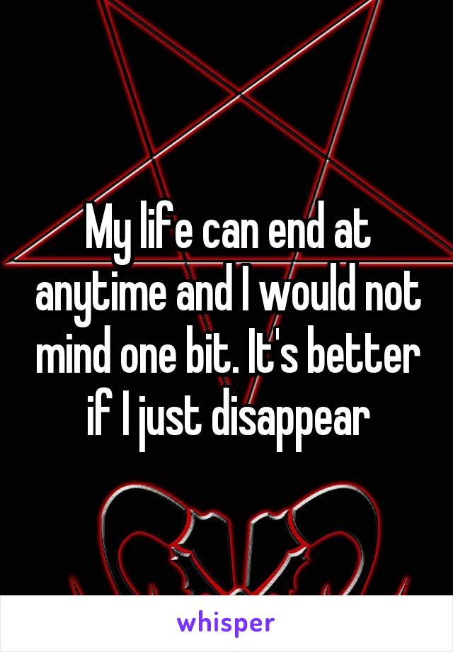 My life can end at anytime and I would not mind one bit. It's better if I just disappear