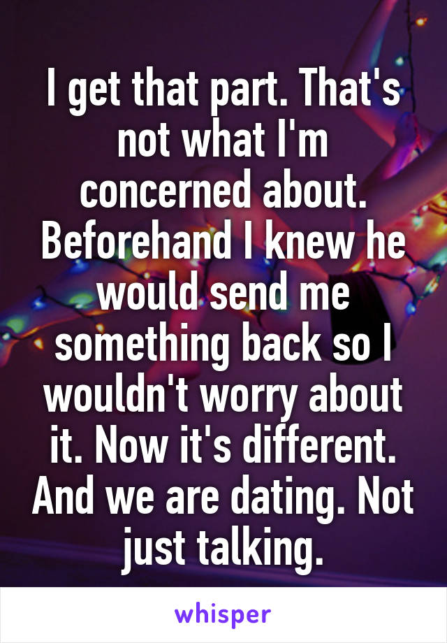 I get that part. That's not what I'm concerned about. Beforehand I knew he would send me something back so I wouldn't worry about it. Now it's different. And we are dating. Not just talking.