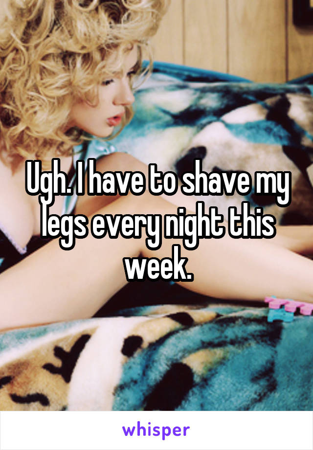 Ugh. I have to shave my legs every night this week.