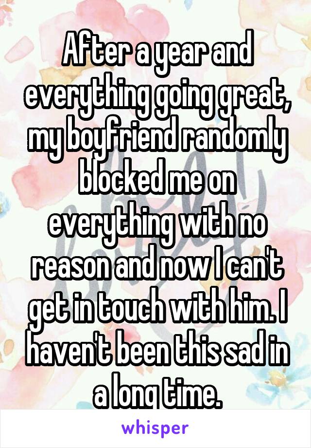 After a year and everything going great, my boyfriend randomly blocked me on everything with no reason and now I can't get in touch with him. I haven't been this sad in a long time.