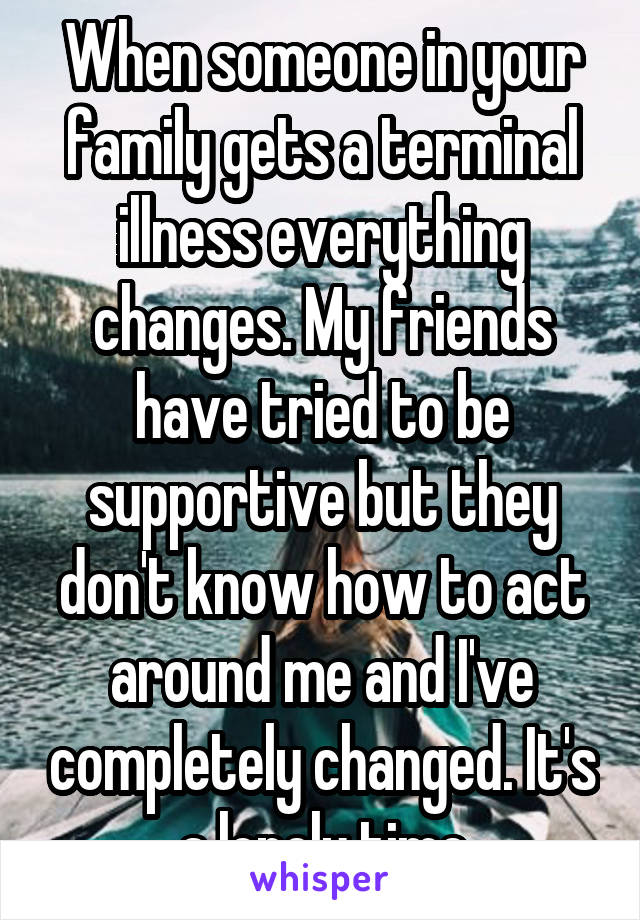 When someone in your family gets a terminal illness everything changes. My friends have tried to be supportive but they don't know how to act around me and I've completely changed. It's a lonely time