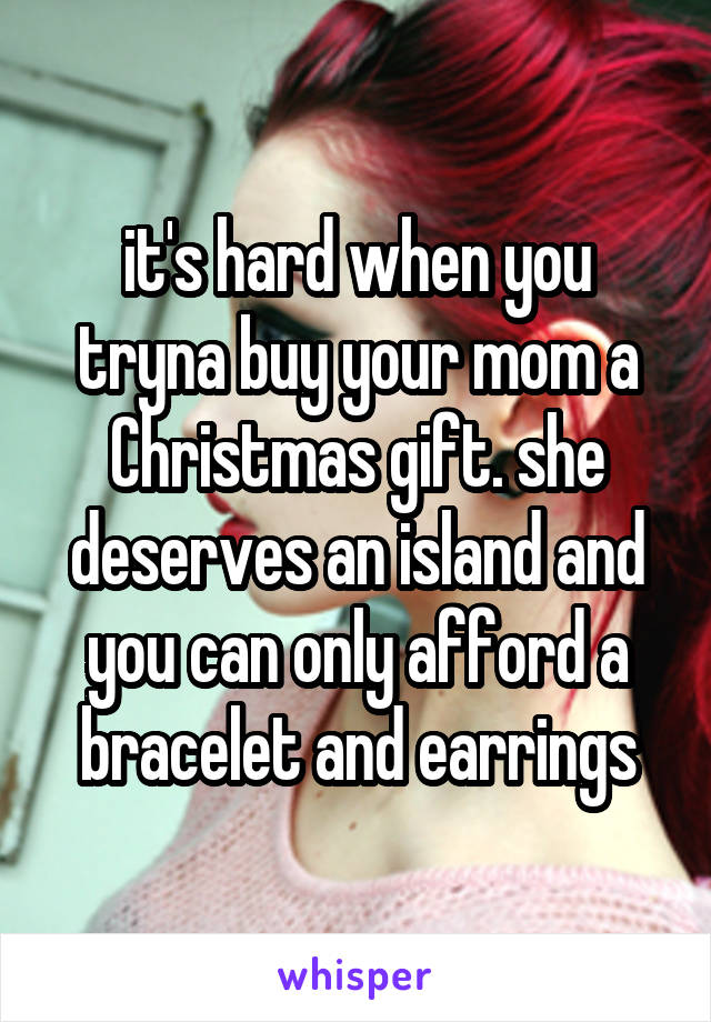 it's hard when you tryna buy your mom a Christmas gift. she deserves an island and you can only afford a bracelet and earrings