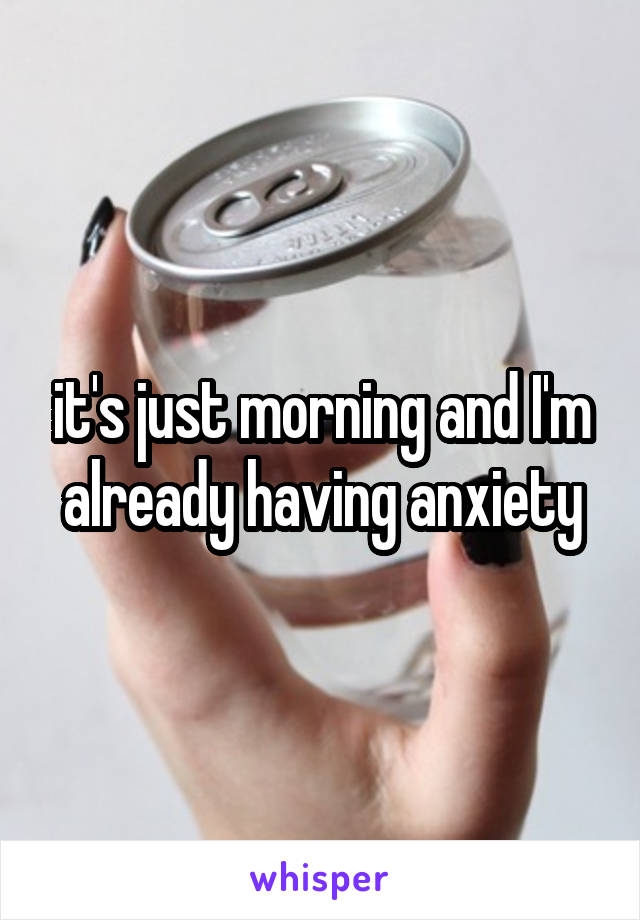 it's just morning and I'm already having anxiety
