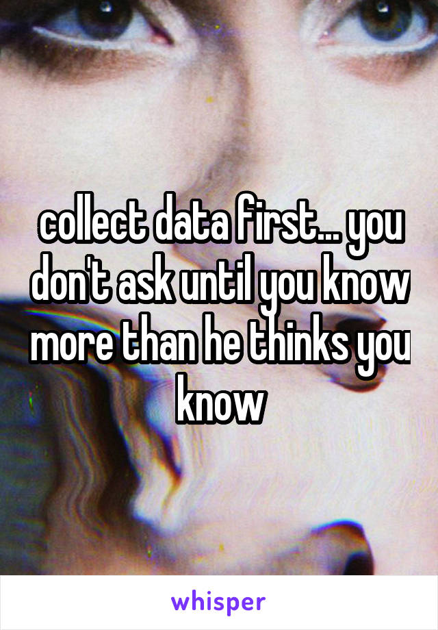 collect data first... you don't ask until you know more than he thinks you know