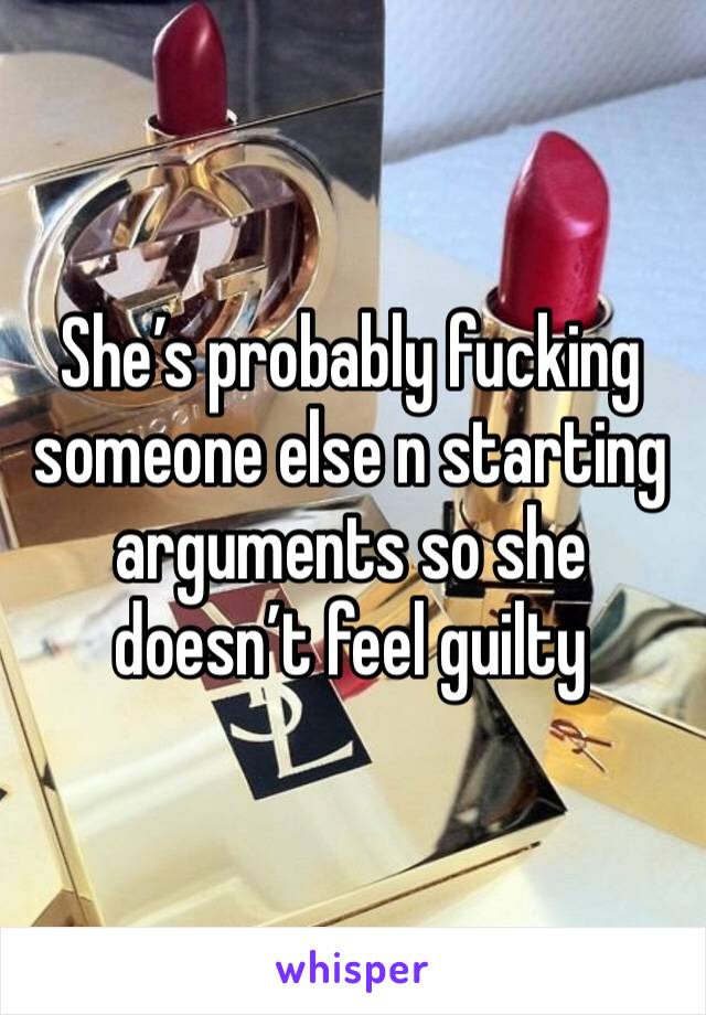 She’s probably fucking someone else n starting arguments so she doesn’t feel guilty 