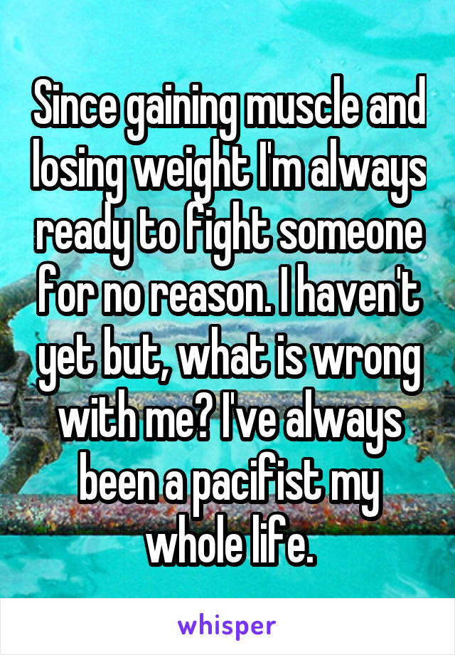Since gaining muscle and losing weight I'm always ready to fight someone for no reason. I haven't yet but, what is wrong with me? I've always been a pacifist my whole life.