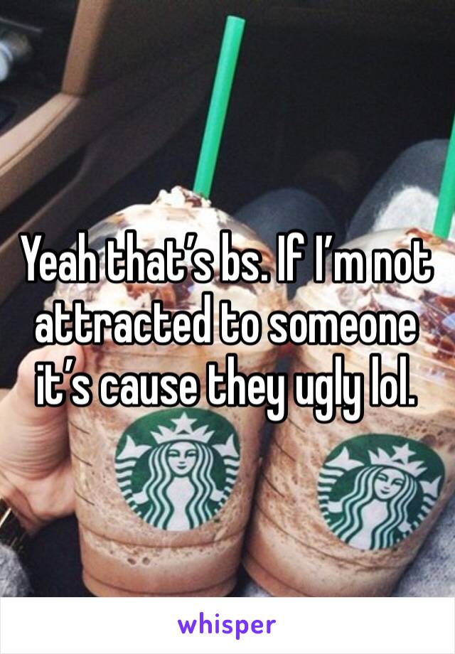 Yeah that’s bs. If I’m not attracted to someone it’s cause they ugly lol.