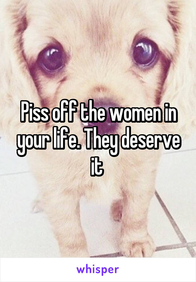Piss off the women in your life. They deserve it 