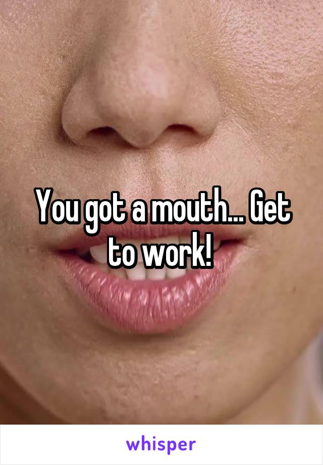 You got a mouth... Get to work! 