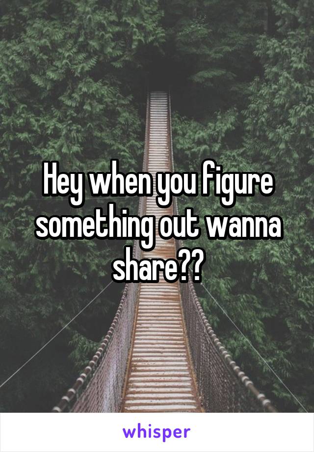 Hey when you figure something out wanna share??