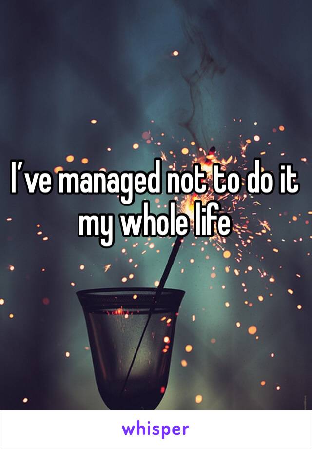 I’ve managed not to do it my whole life
