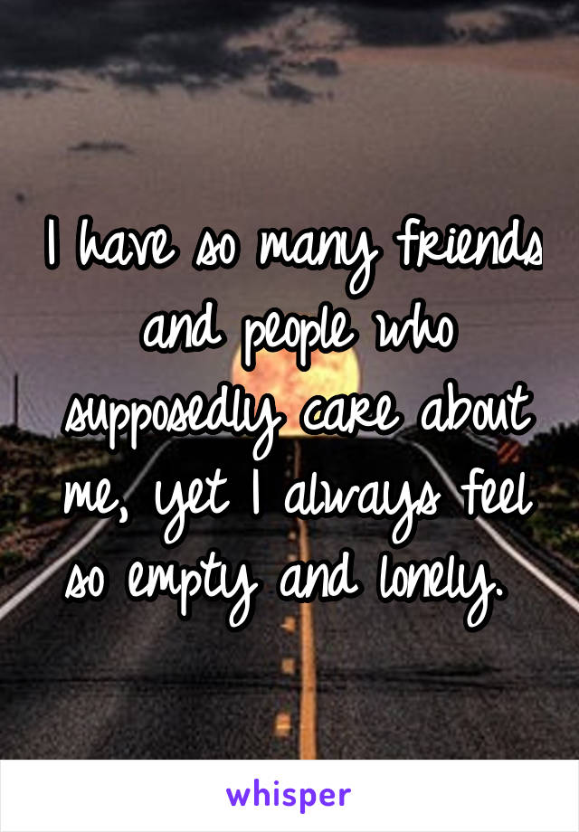 I have so many friends and people who supposedly care about me, yet I always feel so empty and lonely. 
