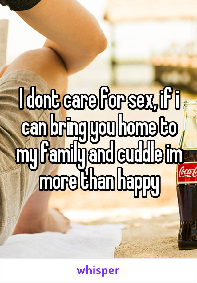 I dont care for sex, if i can bring you home to my family and cuddle im more than happy