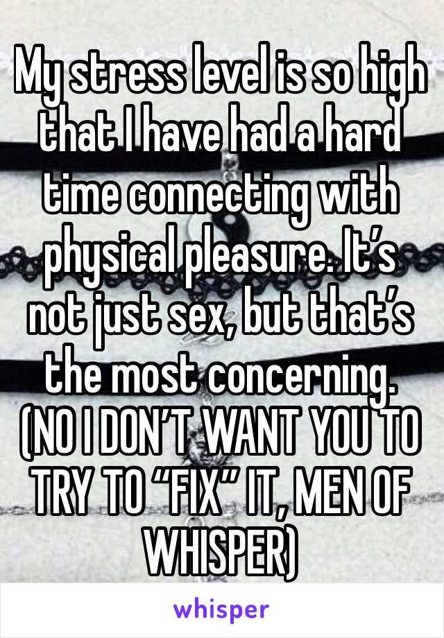 My stress level is so high that I have had a hard time connecting with physical pleasure. It’s not just sex, but that’s the most concerning.
(NO I DON’T WANT YOU TO TRY TO “FIX” IT, MEN OF WHISPER) 