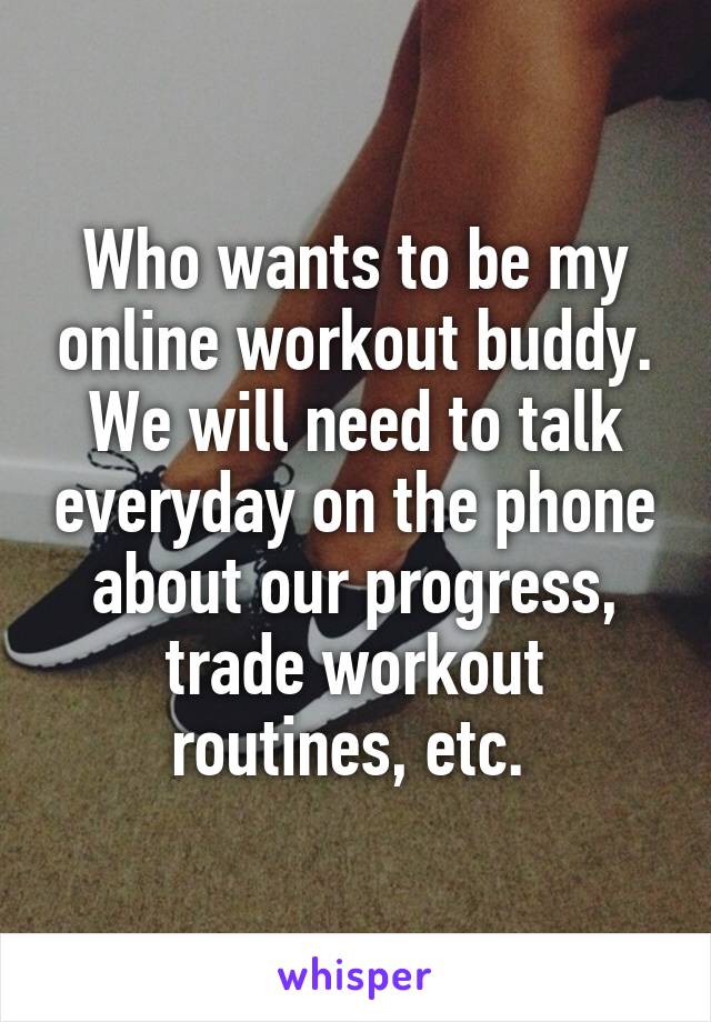 Who wants to be my online workout buddy. We will need to talk everyday on the phone about our progress, trade workout routines, etc. 