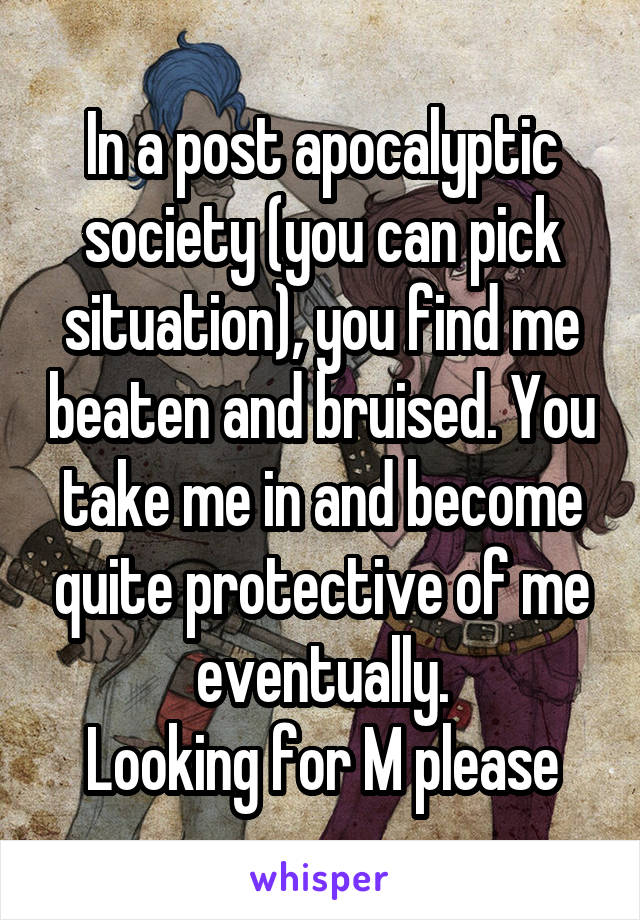 In a post apocalyptic society (you can pick situation), you find me beaten and bruised. You take me in and become quite protective of me eventually.
Looking for M please