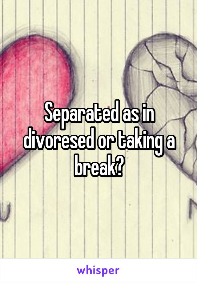 Separated as in divoresed or taking a break?