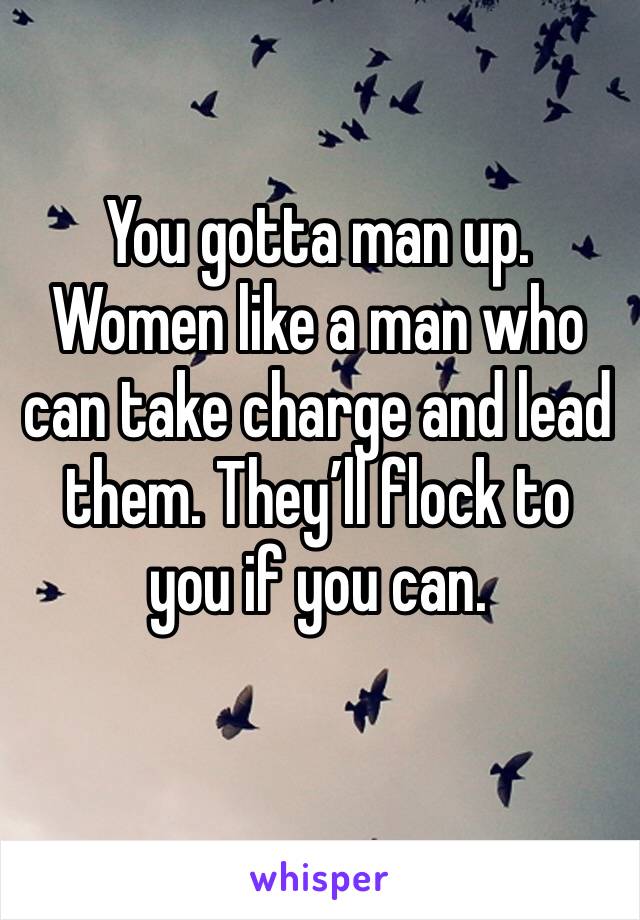You gotta man up. Women like a man who can take charge and lead them. They’ll flock to you if you can. 