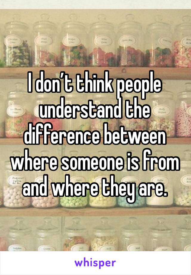 I don’t think people understand the difference between where someone is from and where they are.