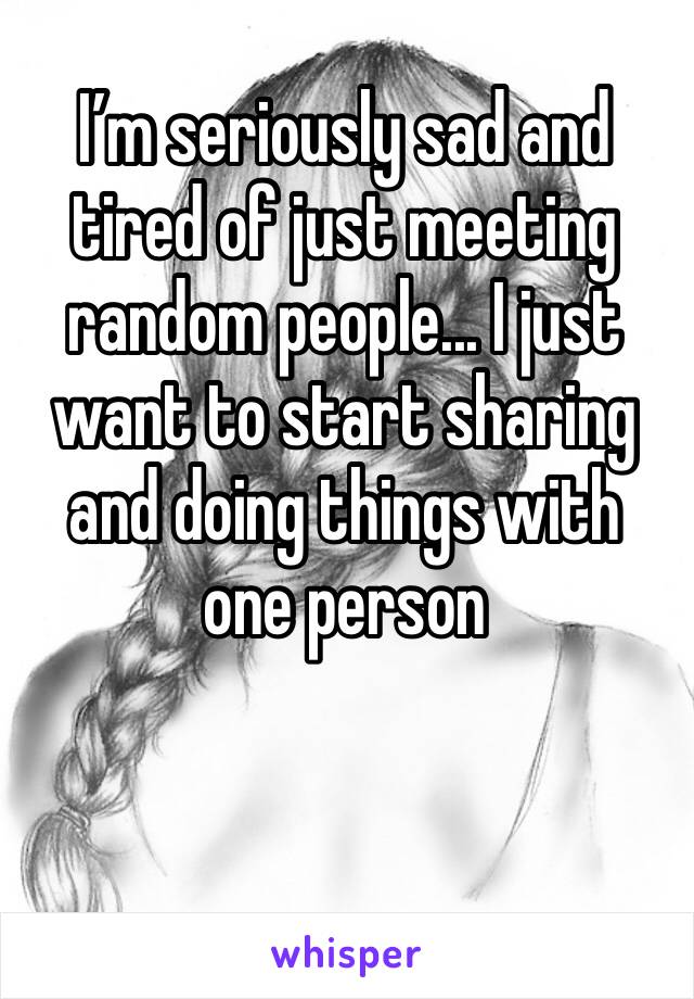 I’m seriously sad and tired of just meeting random people... I just want to start sharing and doing things with one person