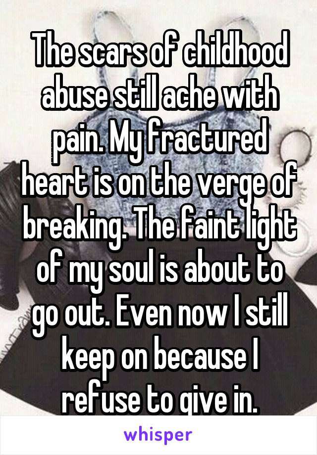 The scars of childhood abuse still ache with pain. My fractured heart is on the verge of breaking. The faint light of my soul is about to go out. Even now I still keep on because I refuse to give in.