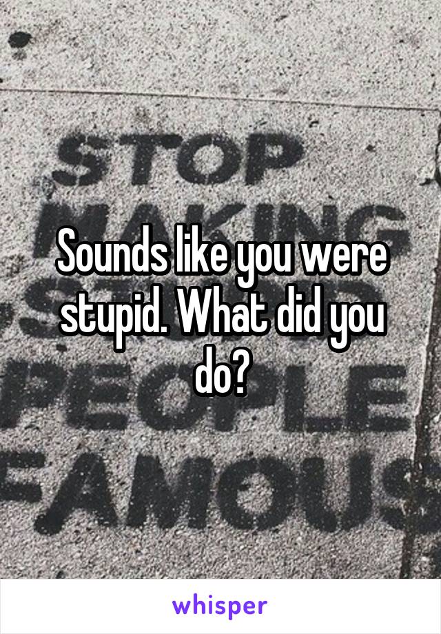 Sounds like you were stupid. What did you do?