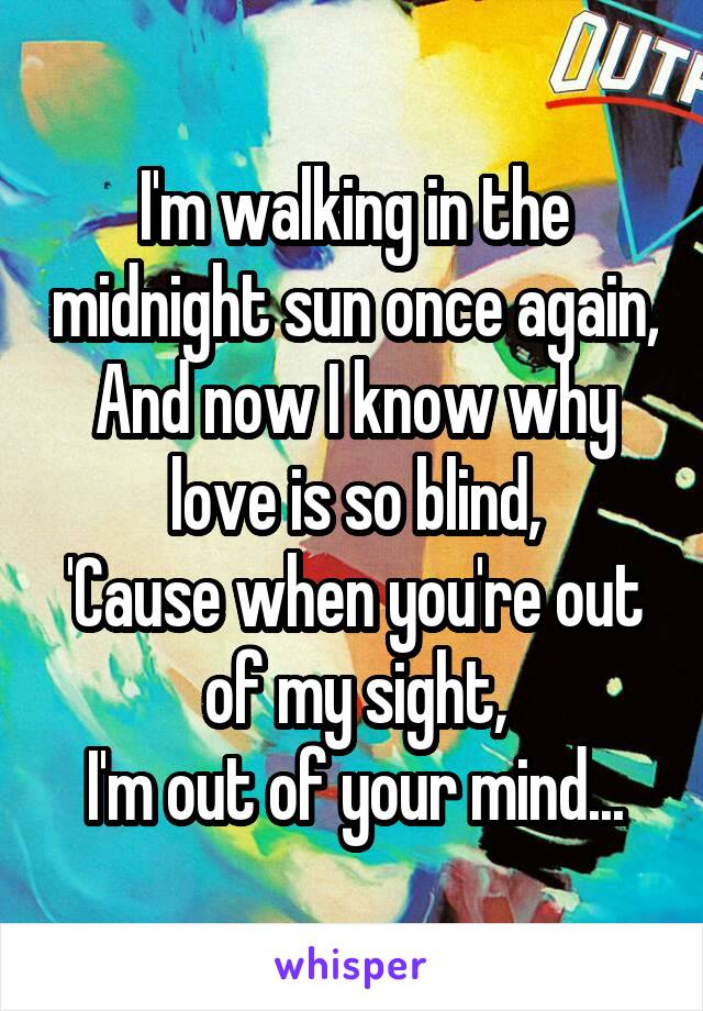 I'm walking in the midnight sun once again,
And now I know why love is so blind,
'Cause when you're out of my sight,
I'm out of your mind...