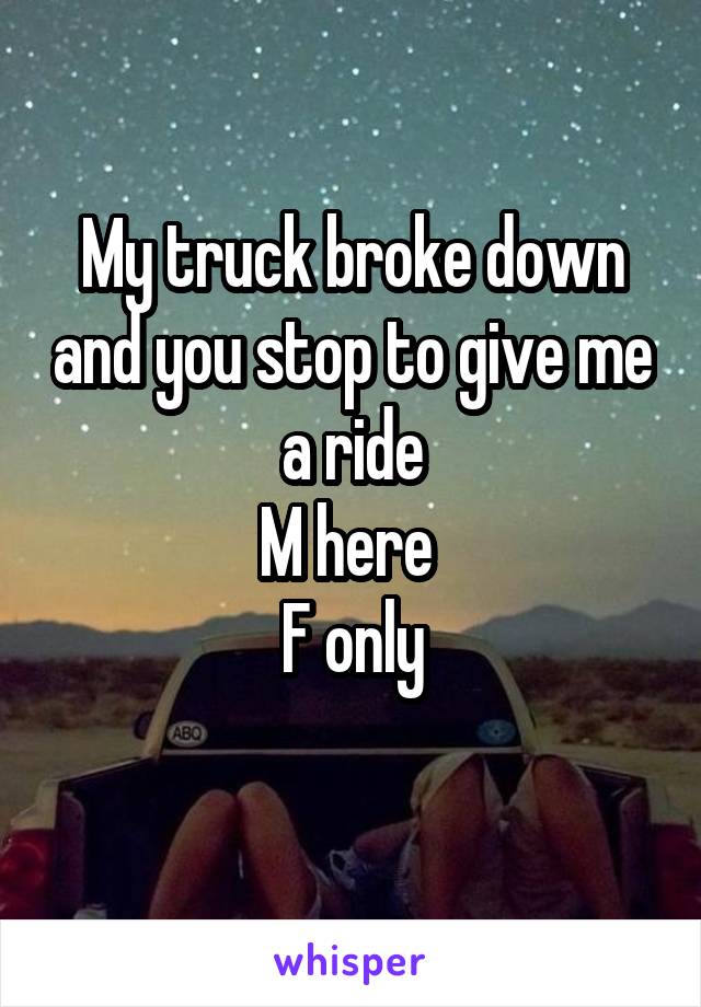 My truck broke down and you stop to give me a ride
M here 
F only
