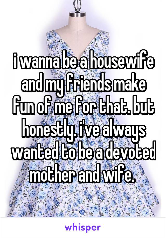 i wanna be a housewife and my friends make fun of me for that. but honestly. i've always wanted to be a devoted mother and wife. 