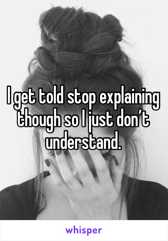 I get told stop explaining though so I just don’t understand. 
