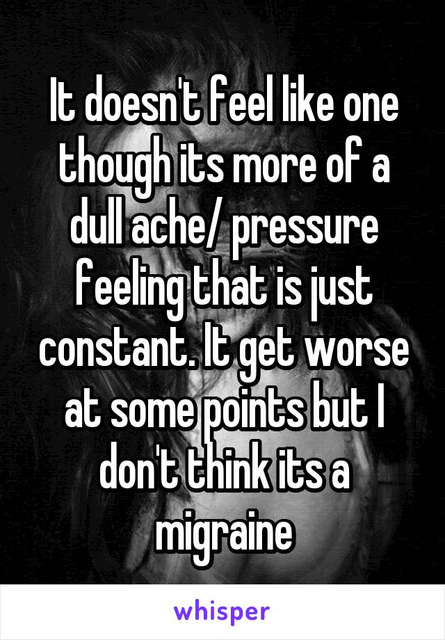 It doesn't feel like one though its more of a dull ache/ pressure feeling that is just constant. It get worse at some points but I don't think its a migraine