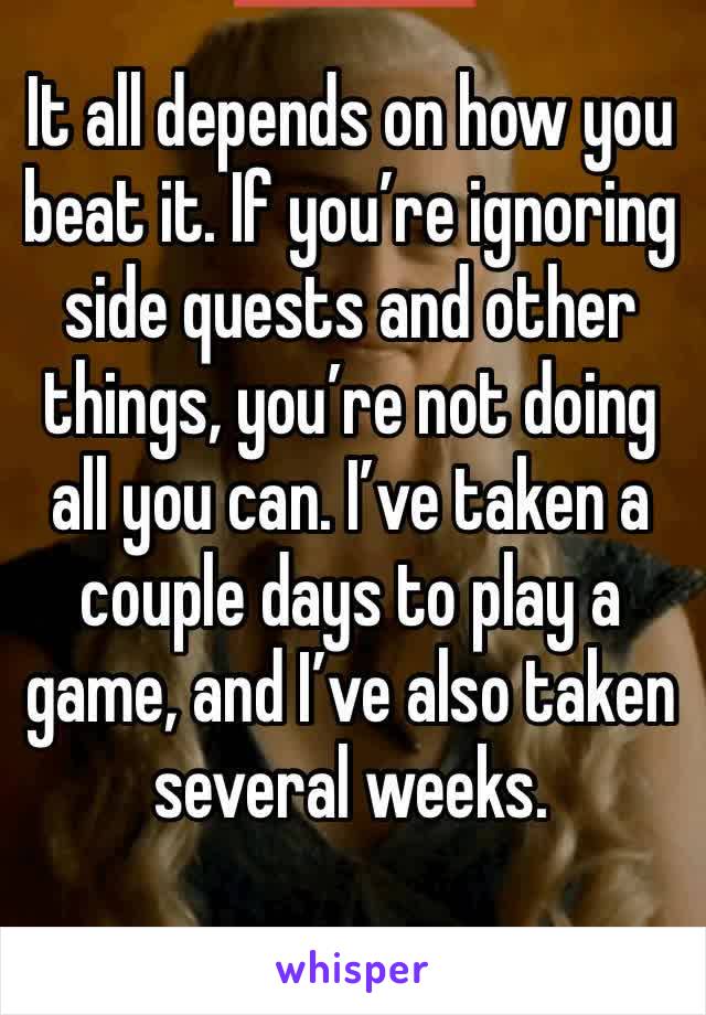 It all depends on how you beat it. If you’re ignoring side quests and other things, you’re not doing all you can. I’ve taken a couple days to play a game, and I’ve also taken several weeks.
