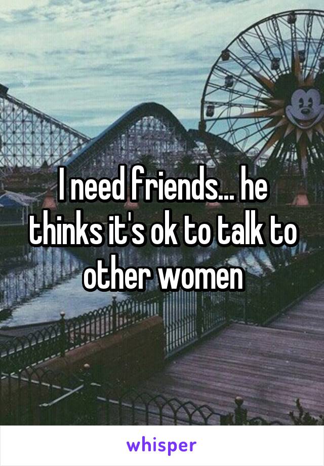 I need friends... he thinks it's ok to talk to other women